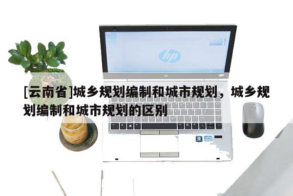 [云南省]城鄉(xiāng)規(guī)劃編制和城市規(guī)劃，城鄉(xiāng)規(guī)劃編制和城市規(guī)劃的區(qū)別