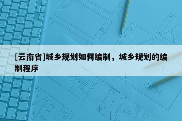 [云南省]城鄉規劃如何編制，城鄉規劃的編制程序