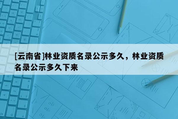 [云南省]林業資質名錄公示多久，林業資質名錄公示多久下來