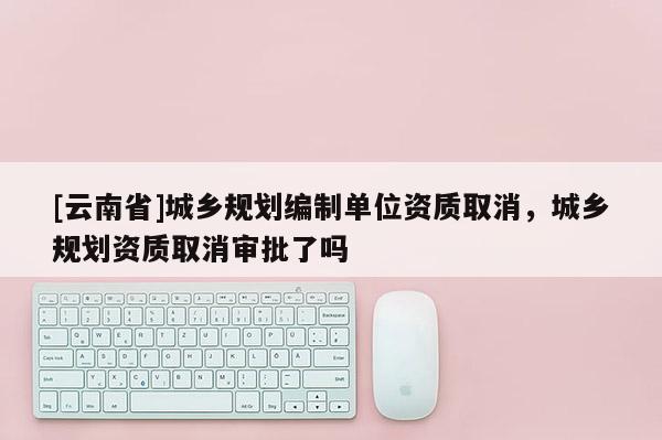 [云南省]城鄉規劃編制單位資質取消，城鄉規劃資質取消審批了嗎