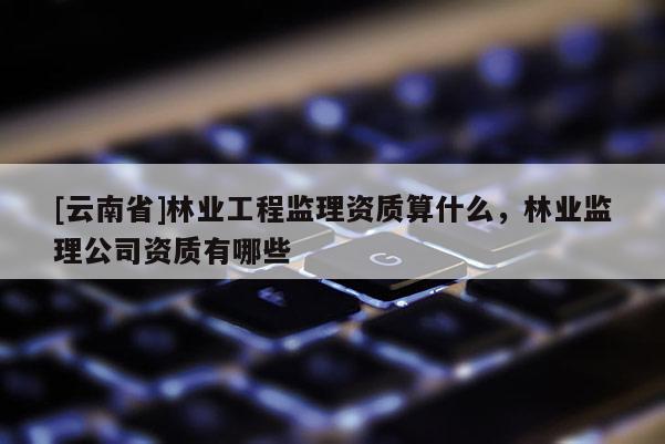 [云南省]林業工程監理資質算什么，林業監理公司資質有哪些