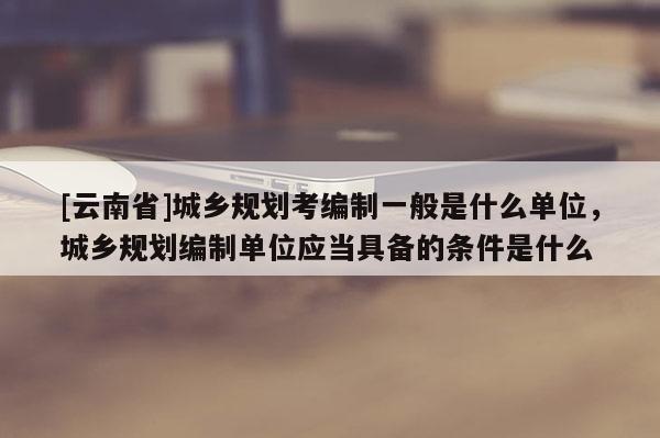 [云南省]城鄉規劃考編制一般是什么單位，城鄉規劃編制單位應當具備的條件是什么