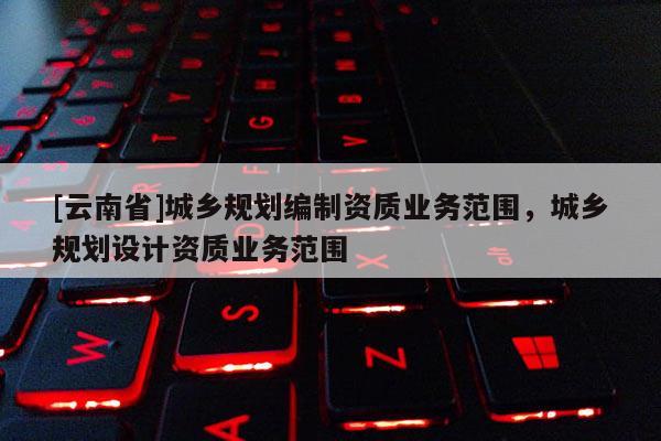 [云南省]城鄉規劃編制資質業務范圍，城鄉規劃設計資質業務范圍