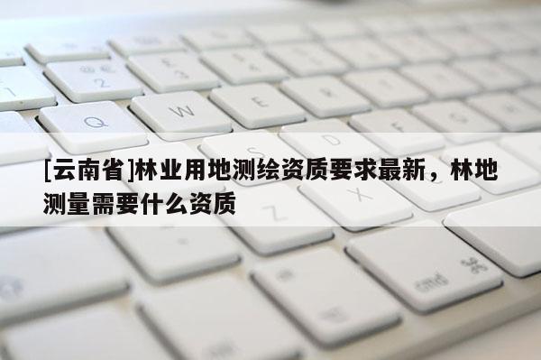 [云南省]林業(yè)用地測(cè)繪資質(zhì)要求最新，林地測(cè)量需要什么資質(zhì)