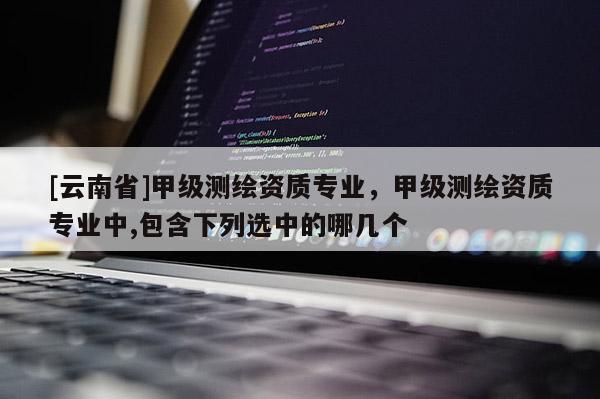 [云南省]甲級測繪資質(zhì)專業(yè)，甲級測繪資質(zhì)專業(yè)中,包含下列選中的哪幾個