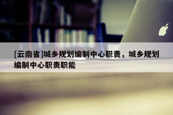 [云南省]城鄉(xiāng)規(guī)劃編制中心職責(zé)，城鄉(xiāng)規(guī)劃編制中心職責(zé)職能