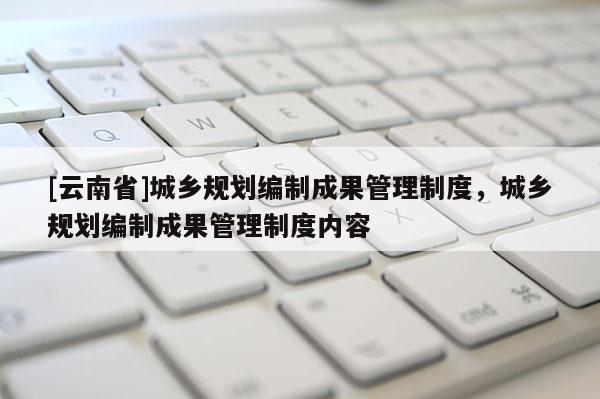 [云南省]城鄉(xiāng)規(guī)劃編制成果管理制度，城鄉(xiāng)規(guī)劃編制成果管理制度內(nèi)容