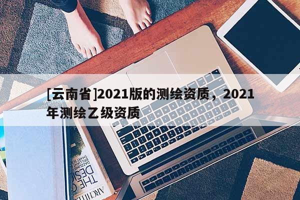 [云南省]2021版的測(cè)繪資質(zhì)，2021年測(cè)繪乙級(jí)資質(zhì)