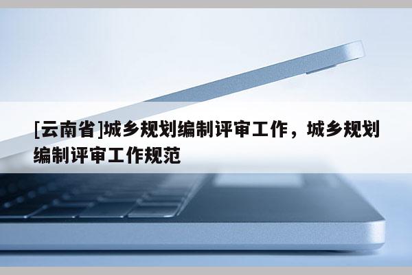 [云南省]城鄉(xiāng)規(guī)劃編制評審工作，城鄉(xiāng)規(guī)劃編制評審工作規(guī)范