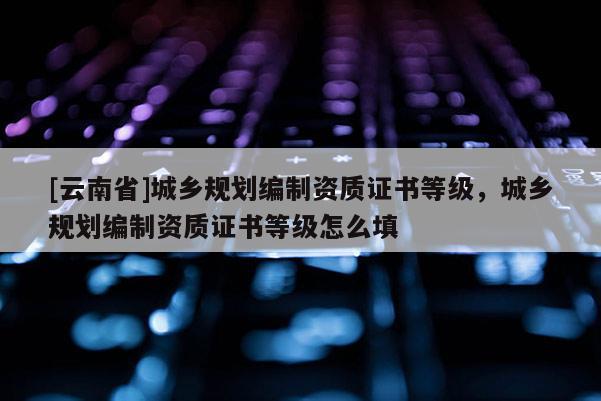 [云南省]城鄉(xiāng)規(guī)劃編制資質(zhì)證書等級(jí)，城鄉(xiāng)規(guī)劃編制資質(zhì)證書等級(jí)怎么填