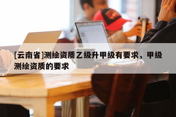 [云南省]測繪資質乙級升甲級有要求，甲級測繪資質的要求