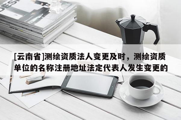 [云南省]測繪資質法人變更及時，測繪資質單位的名稱注冊地址法定代表人發生變更的