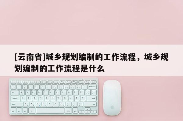 [云南省]城鄉規劃編制的工作流程，城鄉規劃編制的工作流程是什么