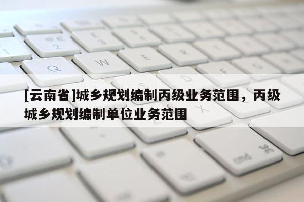 [云南省]城鄉(xiāng)規(guī)劃編制丙級業(yè)務范圍，丙級城鄉(xiāng)規(guī)劃編制單位業(yè)務范圍