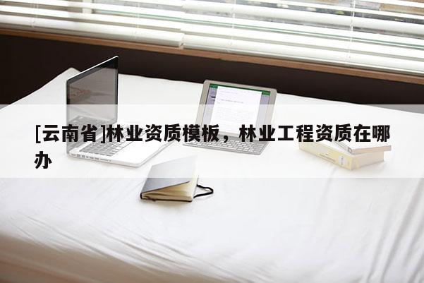 [云南省]林業資質模板，林業工程資質在哪辦