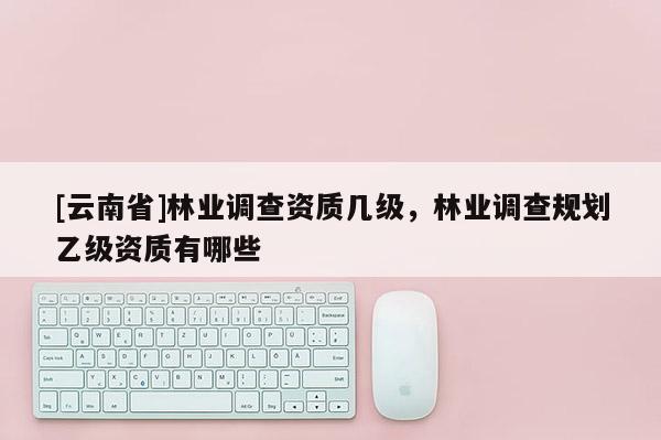 [云南省]林業調查資質幾級，林業調查規劃乙級資質有哪些