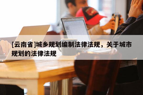 [云南省]城鄉(xiāng)規(guī)劃編制法律法規(guī)，關(guān)于城市規(guī)劃的法律法規(guī)