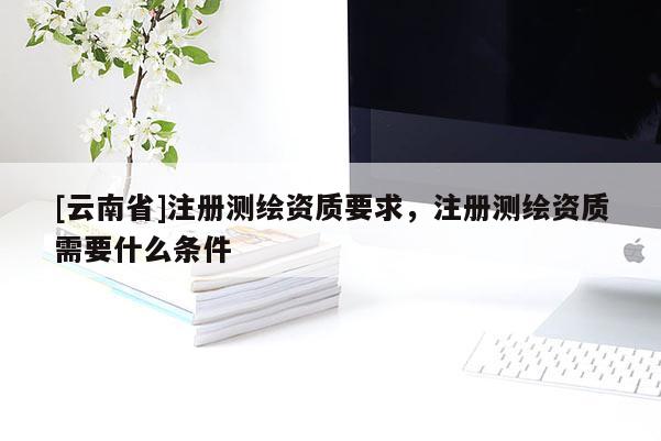 [云南省]注冊測繪資質(zhì)要求，注冊測繪資質(zhì)需要什么條件