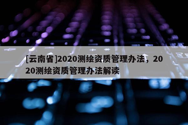 [云南省]2020測繪資質(zhì)管理辦法，2020測繪資質(zhì)管理辦法解讀
