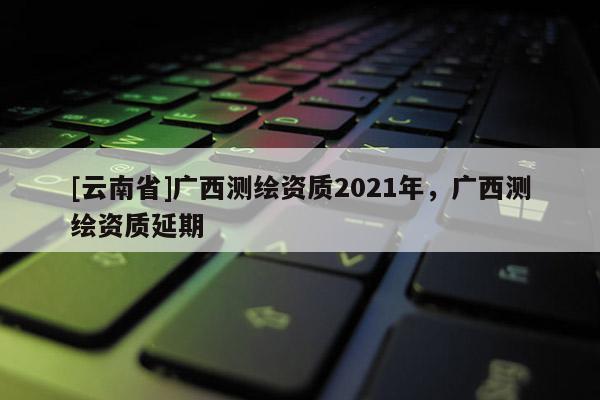 [云南省]廣西測繪資質2021年，廣西測繪資質延期