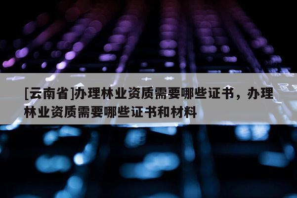 [云南省]辦理林業資質需要哪些證書，辦理林業資質需要哪些證書和材料