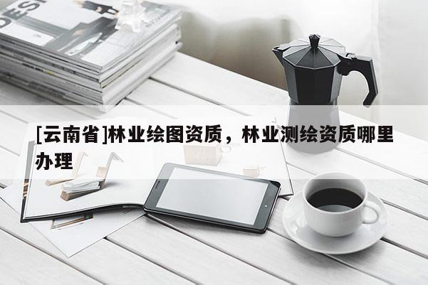 [云南省]林業繪圖資質，林業測繪資質哪里辦理