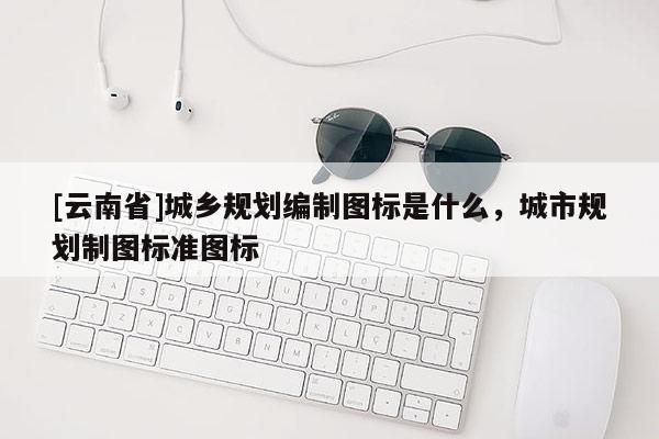 [云南省]城鄉規劃編制圖標是什么，城市規劃制圖標準圖標