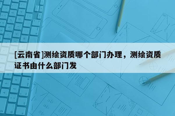 [云南省]測繪資質哪個部門辦理，測繪資質證書由什么部門發