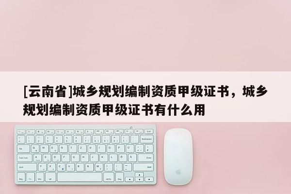 [云南省]城鄉規劃編制資質甲級證書，城鄉規劃編制資質甲級證書有什么用