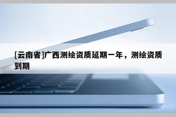 [云南省]廣西測繪資質延期一年，測繪資質到期