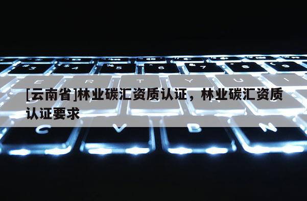[云南省]林業碳匯資質認證，林業碳匯資質認證要求