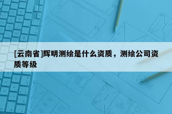 [云南省]輝明測繪是什么資質，測繪公司資質等級