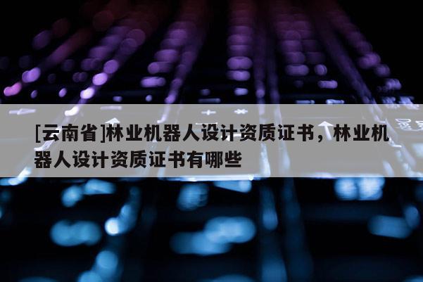 [云南省]林業(yè)機(jī)器人設(shè)計(jì)資質(zhì)證書，林業(yè)機(jī)器人設(shè)計(jì)資質(zhì)證書有哪些