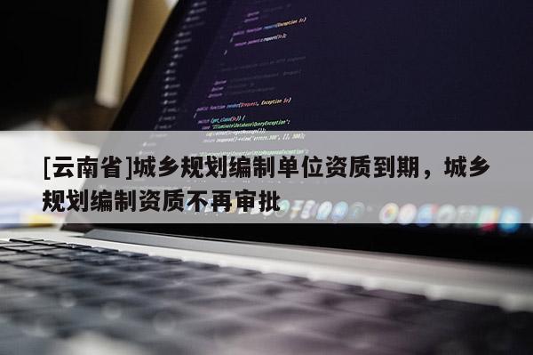 [云南省]城鄉規劃編制單位資質到期，城鄉規劃編制資質不再審批