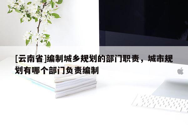 [云南省]編制城鄉(xiāng)規(guī)劃的部門職責，城市規(guī)劃有哪個部門負責編制