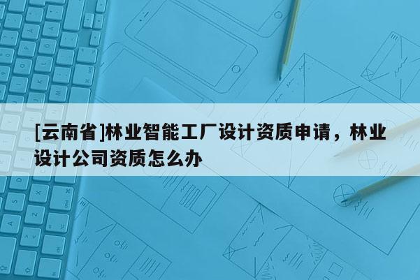 [云南省]林業智能工廠設計資質申請，林業設計公司資質怎么辦