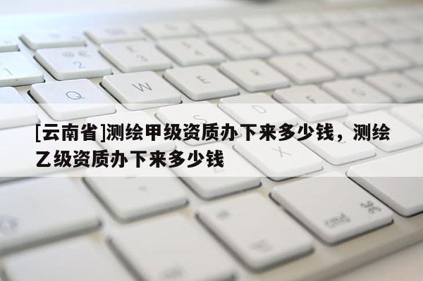 [云南省]測繪甲級資質辦下來多少錢，測繪乙級資質辦下來多少錢