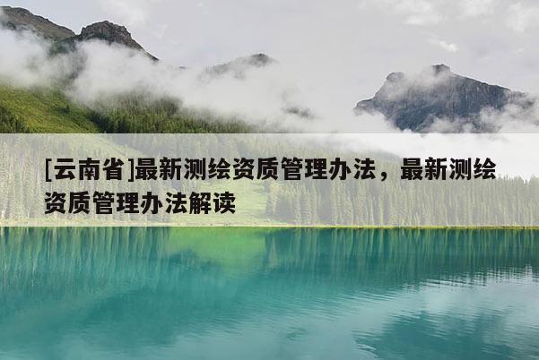 [云南省]最新測繪資質(zhì)管理辦法，最新測繪資質(zhì)管理辦法解讀