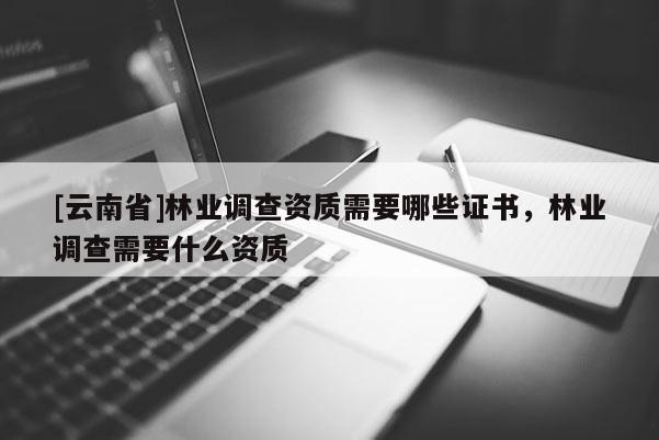 [云南省]林業調查資質需要哪些證書，林業調查需要什么資質