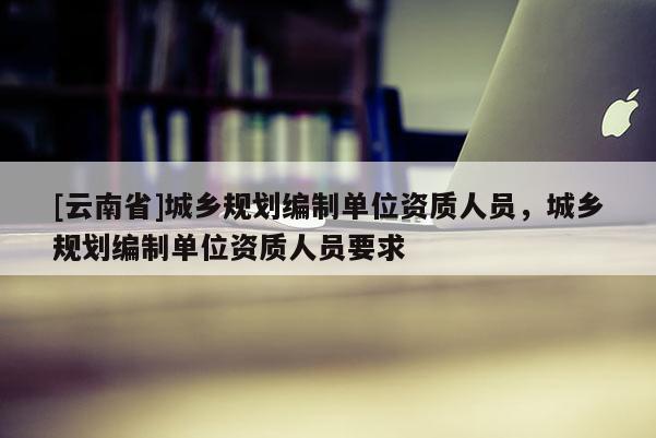 [云南省]城鄉(xiāng)規(guī)劃編制單位資質(zhì)人員，城鄉(xiāng)規(guī)劃編制單位資質(zhì)人員要求