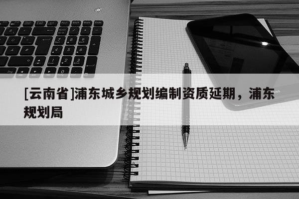 [云南省]浦東城鄉(xiāng)規(guī)劃編制資質(zhì)延期，浦東規(guī)劃局