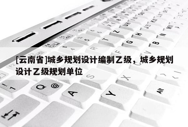 [云南省]城鄉規劃設計編制乙級，城鄉規劃設計乙級規劃單位