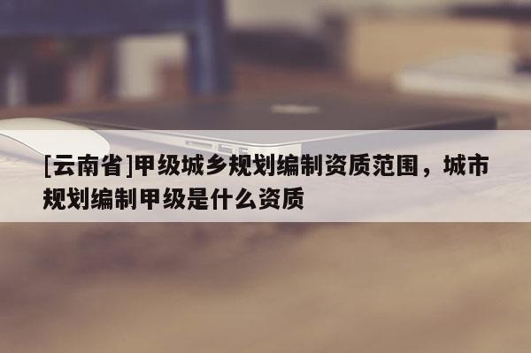 [云南省]甲級城鄉規劃編制資質范圍，城市規劃編制甲級是什么資質