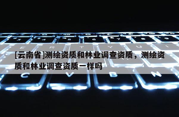[云南省]測繪資質和林業調查資質，測繪資質和林業調查資質一樣嗎