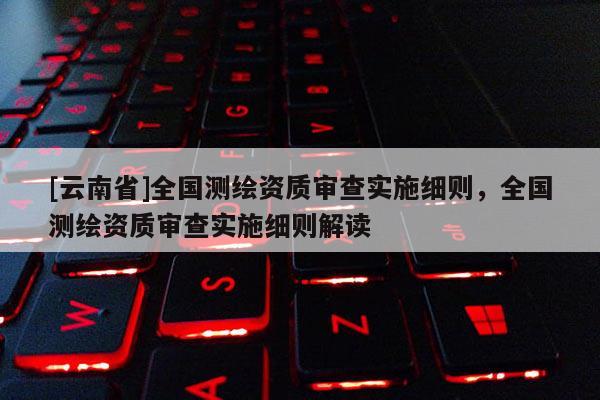 [云南省]全國測繪資質審查實施細則，全國測繪資質審查實施細則解讀