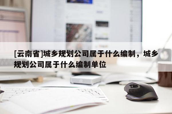 [云南省]城鄉規劃公司屬于什么編制，城鄉規劃公司屬于什么編制單位