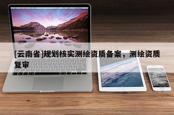 [云南省]規劃核實測繪資質備案，測繪資質復審