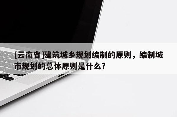 [云南省]建筑城鄉規劃編制的原則，編制城市規劃的總體原則是什么?