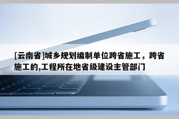 [云南省]城鄉規劃編制單位跨省施工，跨省施工的,工程所在地省級建設主管部門