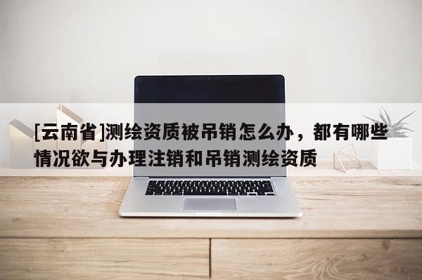 [云南省]測繪資質被吊銷怎么辦，都有哪些情況欲與辦理注銷和吊銷測繪資質
